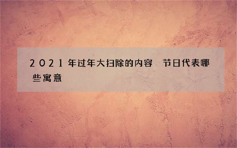2021年过年大扫除的内容 节日代表哪些寓意